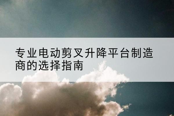 浔阳电动剪叉升降平台厂家-专业电动剪叉升降平台制造商的选择指南