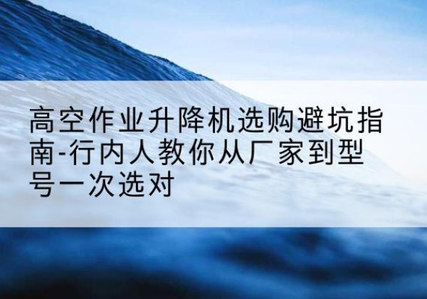 浔阳升降平台厂家-高空作业升降机选购避坑指南-行内人教你从厂家到型号一次选对