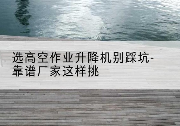浔阳剪叉式升降机厂家-选高空作业升降机别踩坑-靠谱厂家这样挑