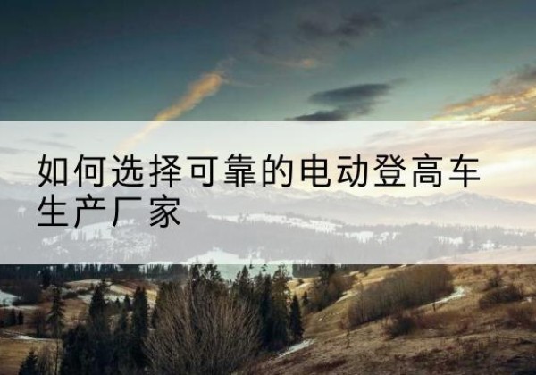 浔阳电动登高车厂家-如何选择可靠的电动登高车生产厂家