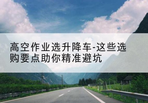 浔阳升降车厂家-高空作业选升降车-这些选购要点助你*避坑