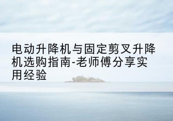 浔阳电动升降机怎么选-电动升降机与固定剪叉升降机选购指南-老师傅分享实用经验