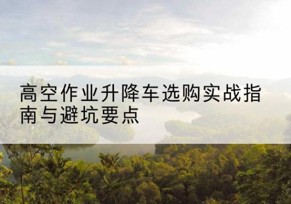 浔阳升降车怎么选-高空作业升降车选购实战指南与避坑要点