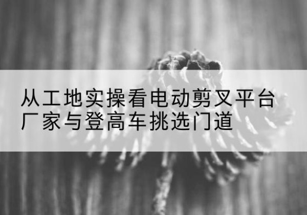 浔阳电动剪叉升降平台厂家-从工地实操看电动剪叉平台厂家与登高车挑选门道