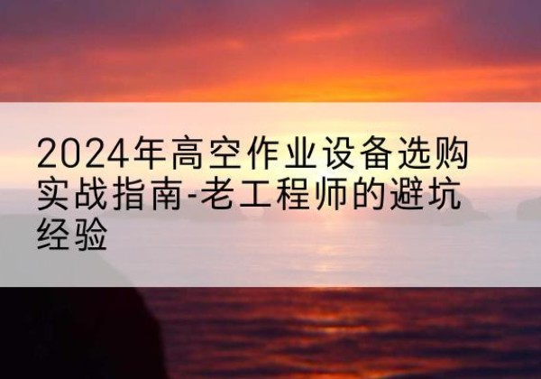 浔阳高空作业升降机厂家推荐-2024年高空作业设备选购实战指南-老工程师的避坑经验