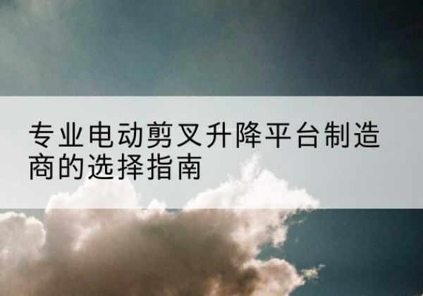 浔阳电动剪叉升降平台厂家-专业电动剪叉升降平台制造商的选择指南