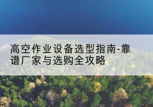浔阳升降车厂家-高空作业设备选型指南-靠谱厂家与选购全攻略
